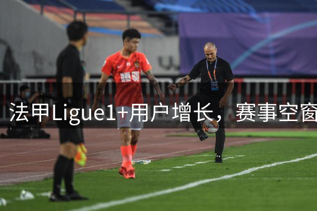 法甲Ligue1+用户增长，赛事空窗期维持稳定订阅量